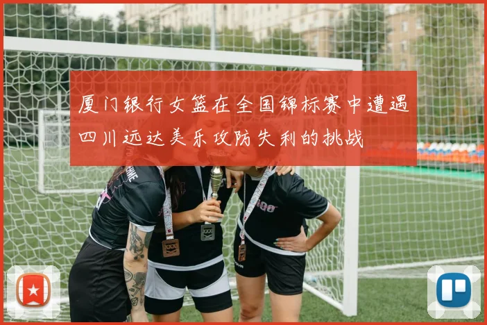 厦门银行女篮在全国锦标赛中遭遇四川远达美乐攻防失利的挑战