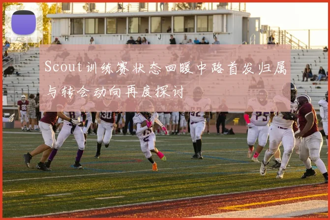 Scout训练赛状态回暖中路首发归属与转会动向再度探讨
