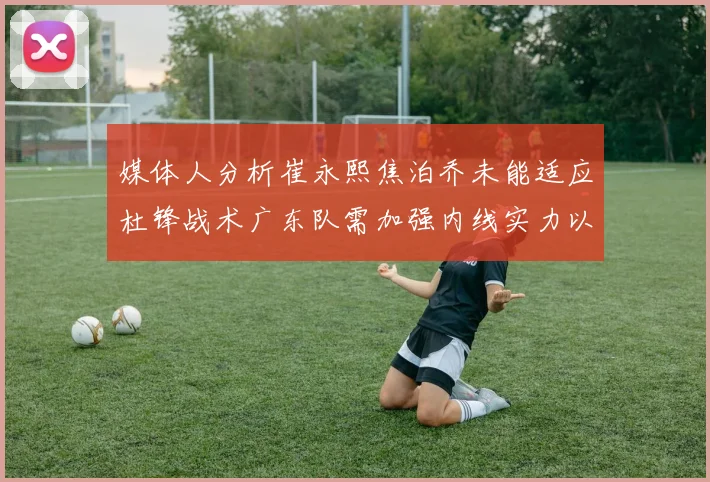 媒体人分析崔永熙焦泊乔未能适应杜锋战术广东队需加强内线实力以提升竞争力
