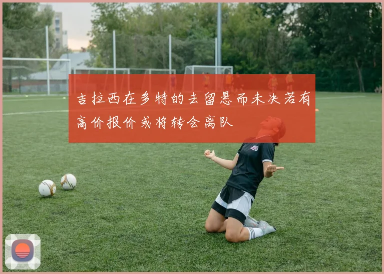 吉拉西在多特的去留悬而未决若有高价报价或将转会离队