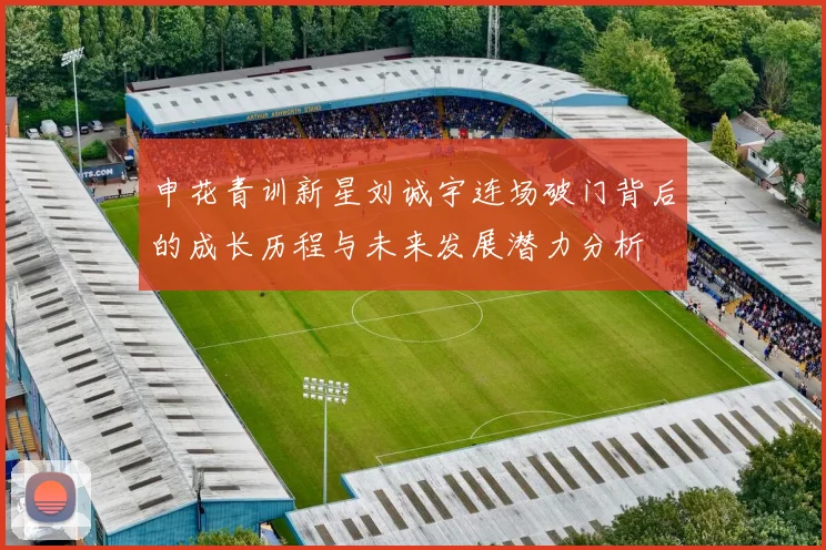 申花青训新星刘诚宇连场破门背后的成长历程与未来发展潜力分析