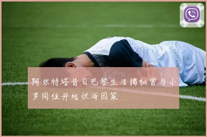 阿尔特塔昔日巴黎生活揭秘曾与小罗同住并结识海因策