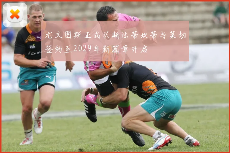 尤文图斯正式买断法蒂坎蒂与莱切签约至2029年新篇章开启