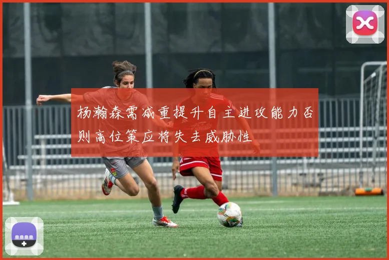 杨瀚森需减重提升自主进攻能力否则高位策应将失去威胁性