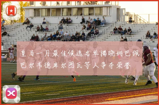 皇马一月最佳候选名单揭晓姆巴佩巴尔韦德库尔图瓦等人争夺荣誉