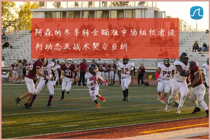 阿森纳冬季转会瞄准中场组织者谈判动态及战术契合分析