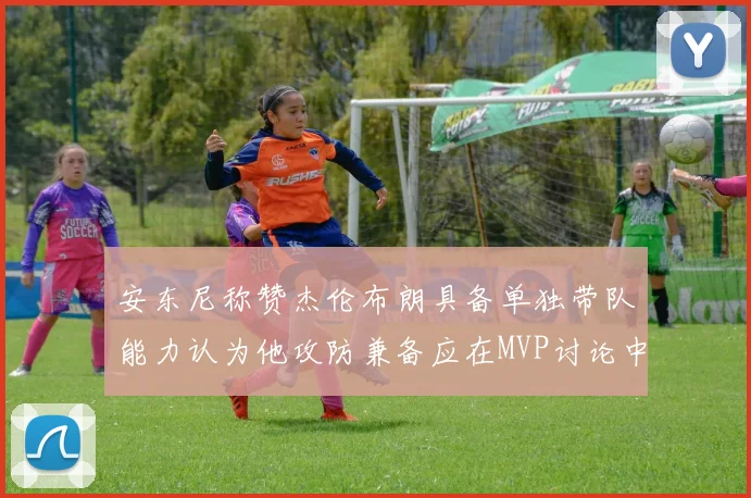 安东尼称赞杰伦布朗具备单独带队能力认为他攻防兼备应在MVP讨论中占有一席之地