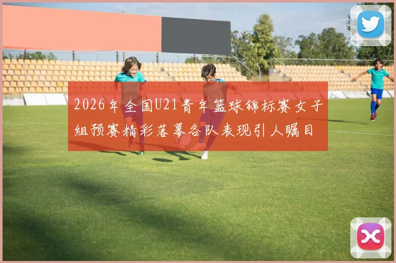 2026年全国U21青年篮球锦标赛女子组预赛精彩落幕各队表现引人瞩目