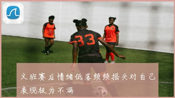 文班赛后情绪低落频频摇头对自己表现极为不满