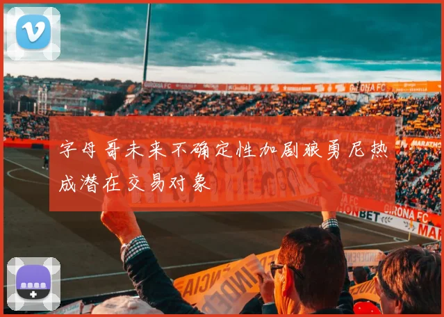 字母哥未来不确定性加剧狼勇尼热成潜在交易对象