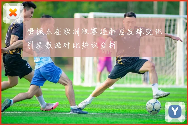 樊振东在欧洲联赛连胜后发球变化引发数据对比热议分析