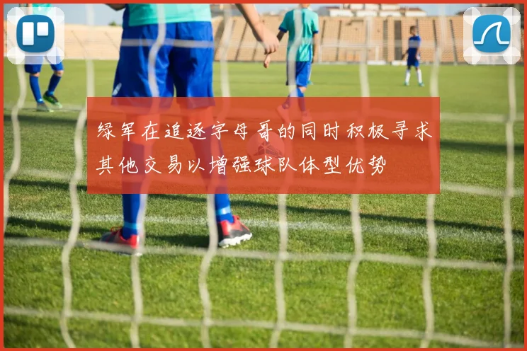 绿军在追逐字母哥的同时积极寻求其他交易以增强球队体型优势