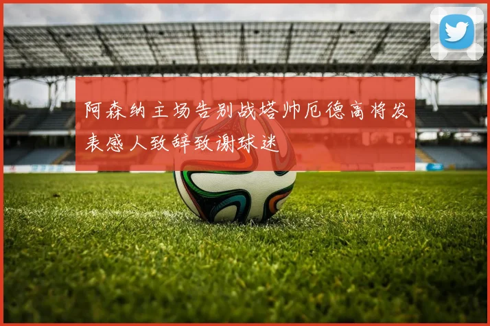 阿森纳主场告别战塔帅厄德高将发表感人致辞致谢球迷