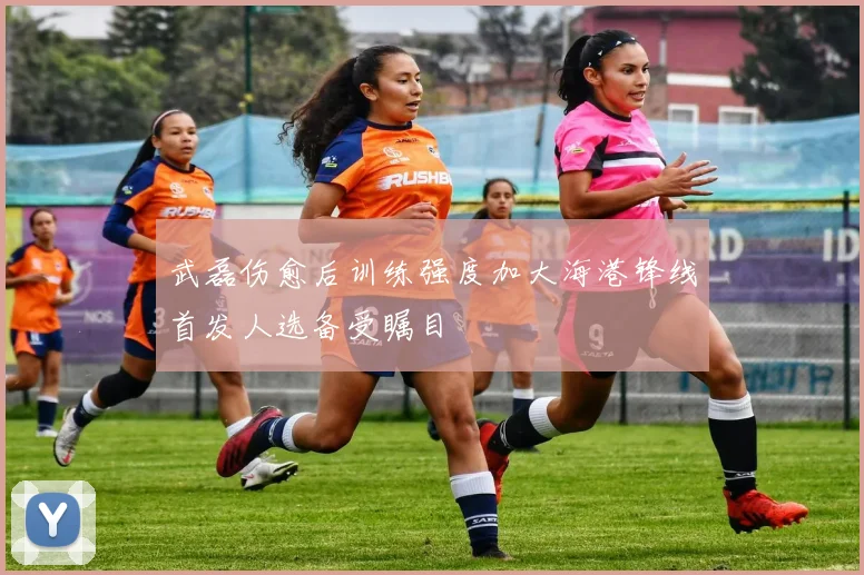 武磊伤愈后训练强度加大海港锋线首发人选备受瞩目