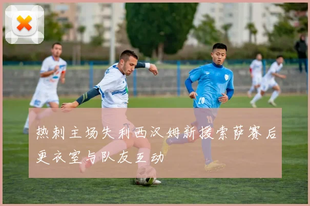 热刺主场失利西汉姆新援索萨赛后更衣室与队友互动